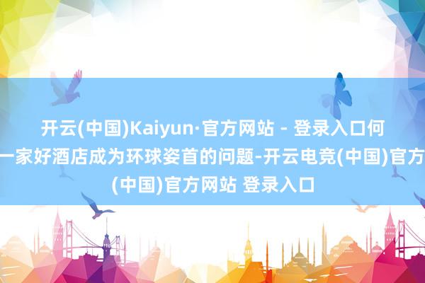开云(中国)Kaiyun·官方网站 - 登录入口何如为路径挑选一家好酒店成为环球姿首的问题-开云电竞(中国)官方网站 登录入口