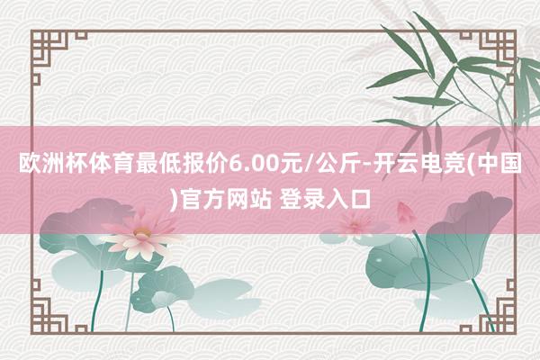 欧洲杯体育最低报价6.00元/公斤-开云电竞(中国)官方网站 登录入口
