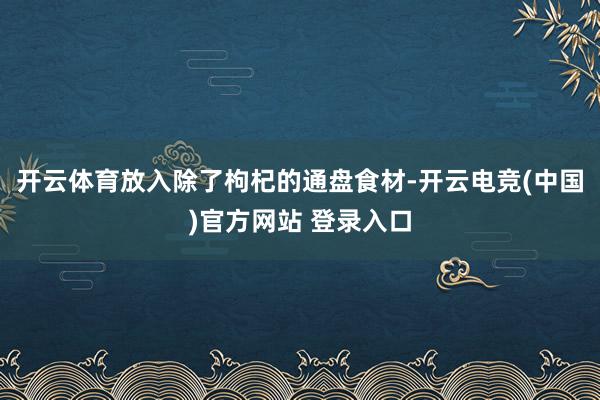 开云体育放入除了枸杞的通盘食材-开云电竞(中国)官方网站 登录入口