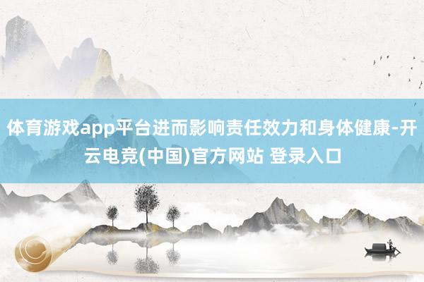体育游戏app平台进而影响责任效力和身体健康-开云电竞(中国)官方网站 登录入口