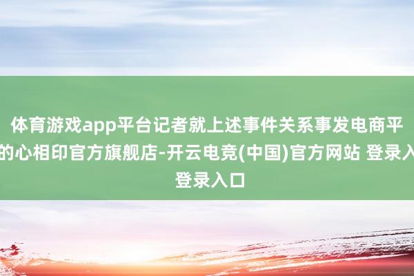 体育游戏app平台记者就上述事件关系事发电商平台的心相印官方旗舰店-开云电竞(中国)官方网站 登录入口