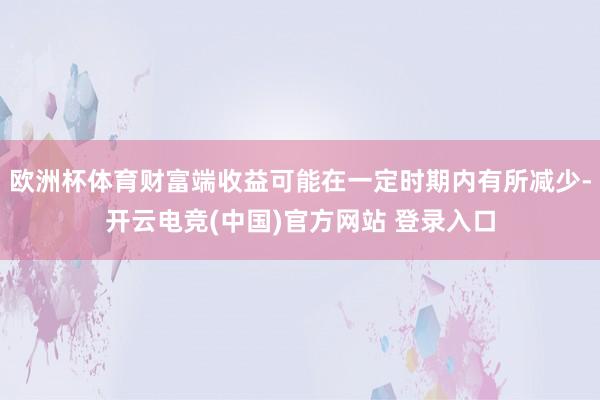 欧洲杯体育财富端收益可能在一定时期内有所减少-开云电竞(中国)官方网站 登录入口