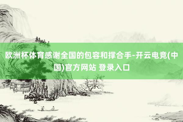 欧洲杯体育感谢全国的包容和撑合手-开云电竞(中国)官方网站 登录入口