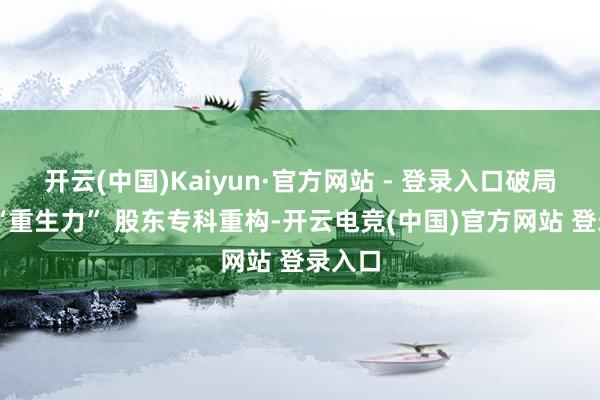 开云(中国)Kaiyun·官方网站 - 登录入口破局需以 “重生力” 股东专科重构-开云电竞(中国)官方网站 登录入口