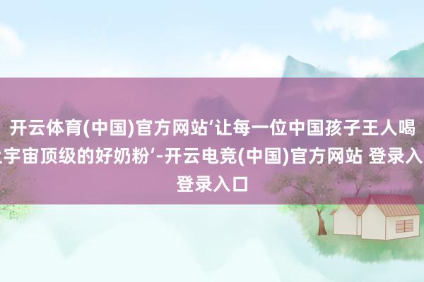 开云体育(中国)官方网站‘让每一位中国孩子王人喝上宇宙顶级的好奶粉’-开云电竞(中国)官方网站 登录入口