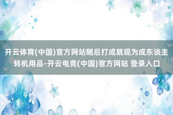 开云体育(中国)官方网站随后打成就现为成东谈主转机用品-开云电竞(中国)官方网站 登录入口
