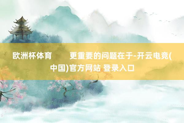 欧洲杯体育        更重要的问题在于-开云电竞(中国)官方网站 登录入口