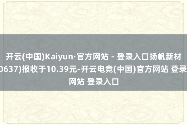 开云(中国)Kaiyun·官方网站 - 登录入口扬帆新材(300637)报收于10.39元-开云电竞(中国)官方网站 登录入口