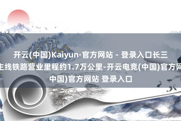 开云(中国)Kaiyun·官方网站 - 登录入口长三角地区霸术主线铁路营业里程约1.7万公里-开云电竞(中国)官方网站 登录入口