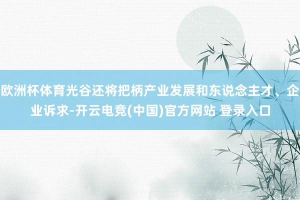 欧洲杯体育光谷还将把柄产业发展和东说念主才、企业诉求-开云电竞(中国)官方网站 登录入口