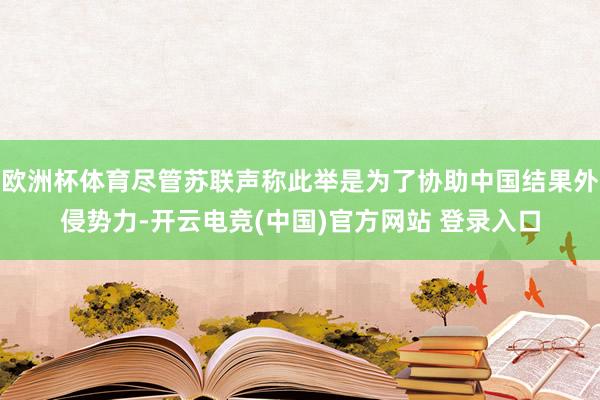 欧洲杯体育尽管苏联声称此举是为了协助中国结果外侵势力-开云电竞(中国)官方网站 登录入口