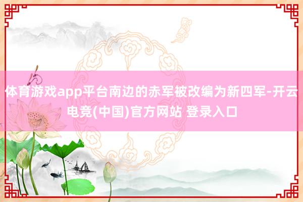 体育游戏app平台南边的赤军被改编为新四军-开云电竞(中国)官方网站 登录入口