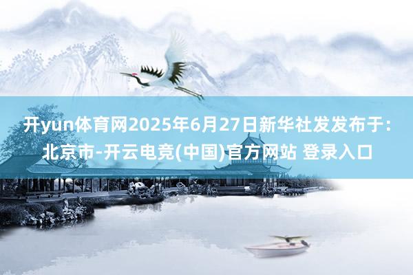开yun体育网2025年6月27日新华社发发布于：北京市-开云电竞(中国)官方网站 登录入口