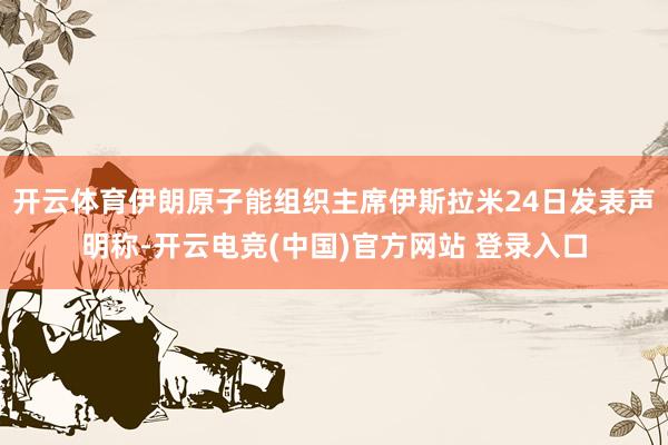 开云体育伊朗原子能组织主席伊斯拉米24日发表声明称-开云电竞(中国)官方网站 登录入口