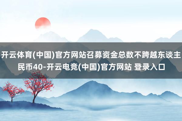 开云体育(中国)官方网站召募资金总数不跨越东谈主民币40-开云电竞(中国)官方网站 登录入口