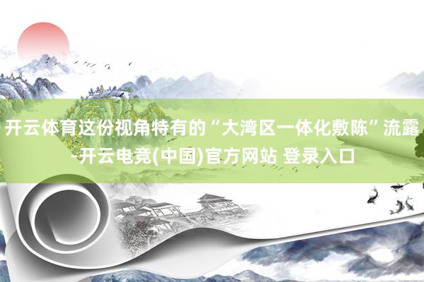 开云体育这份视角特有的“大湾区一体化敷陈”流露-开云电竞(中国)官方网站 登录入口
