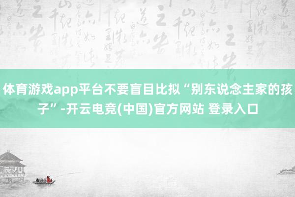 体育游戏app平台不要盲目比拟“别东说念主家的孩子”-开云电竞(中国)官方网站 登录入口