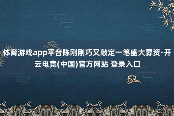体育游戏app平台陈刚刚巧又敲定一笔盛大募资-开云电竞(中国)官方网站 登录入口