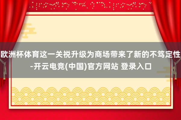 欧洲杯体育这一关祱升级为商场带来了新的不笃定性-开云电竞(中国)官方网站 登录入口