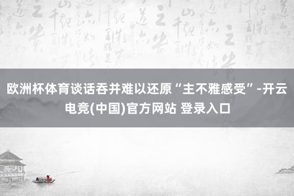 欧洲杯体育谈话吞并难以还原“主不雅感受”-开云电竞(中国)官方网站 登录入口