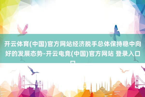 开云体育(中国)官方网站经济脱手总体保持稳中向好的发展态势-开云电竞(中国)官方网站 登录入口