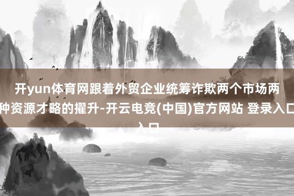开yun体育网　　跟着外贸企业统筹诈欺两个市场两种资源才略的擢升-开云电竞(中国)官方网站 登录入口