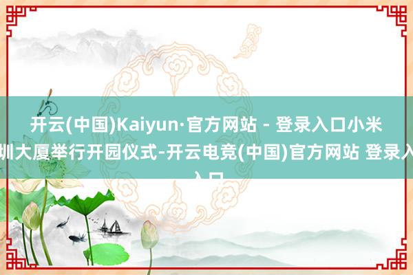 开云(中国)Kaiyun·官方网站 - 登录入口小米深圳大厦举行开园仪式-开云电竞(中国)官方网站 登录入口