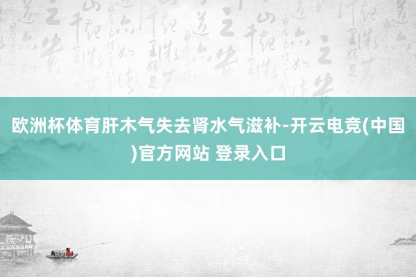 欧洲杯体育肝木气失去肾水气滋补-开云电竞(中国)官方网站 登录入口