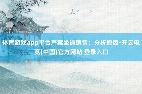 体育游戏app平台严禁坐褥销售；分析原因-开云电竞(中国)官方网站 登录入口