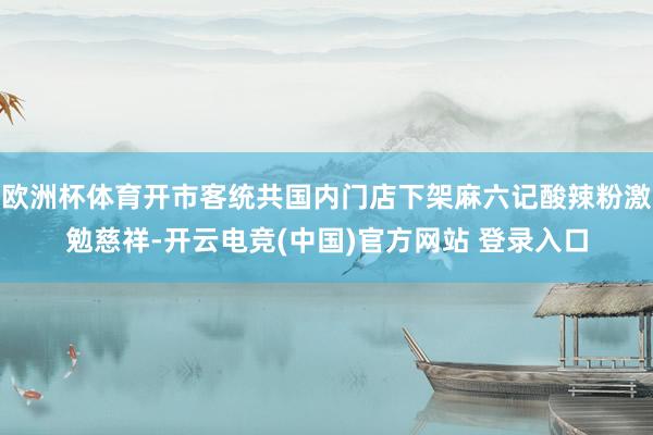 欧洲杯体育开市客统共国内门店下架麻六记酸辣粉激勉慈祥-开云电竞(中国)官方网站 登录入口