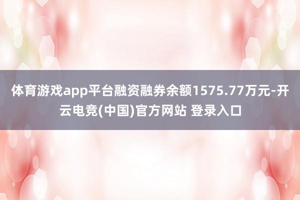 体育游戏app平台融资融券余额1575.77万元-开云电竞(中国)官方网站 登录入口