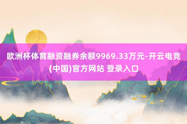 欧洲杯体育融资融券余额9969.33万元-开云电竞(中国)官方网站 登录入口