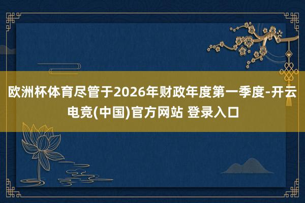 欧洲杯体育尽管于2026年财政年度第一季度-开云电竞(中国)官方网站 登录入口