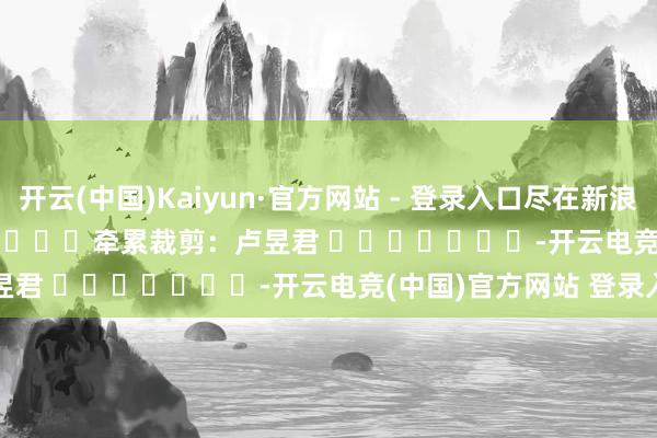开云(中国)Kaiyun·官方网站 - 登录入口尽在新浪财经APP 牵累裁剪:卢昱君 -开云电竞(中国)官方网站 登录入口