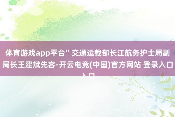 体育游戏app平台”交通运载部长江航务护士局副局长王建斌先容-开云电竞(中国)官方网站 登录入口