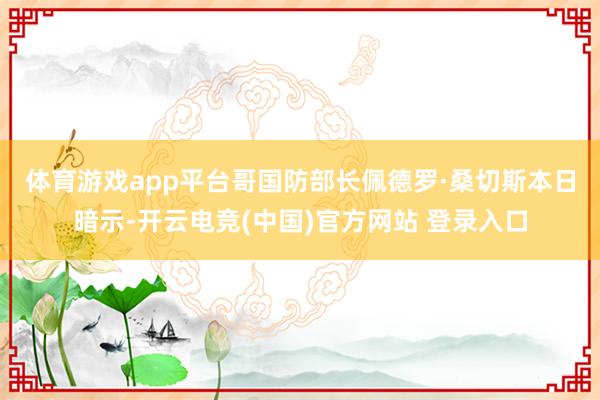 体育游戏app平台 哥国防部长佩德罗·桑切斯本日暗示-开云电竞(中国)官方网站 登录入口