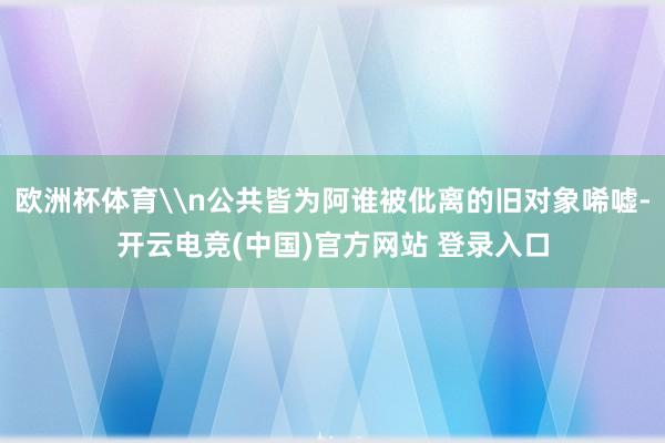 欧洲杯体育\n公共皆为阿谁被仳离的旧对象唏嘘-开云电竞(中国)官方网站 登录入口