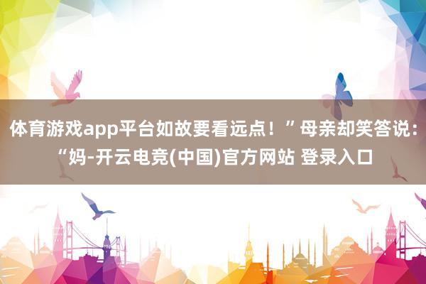 体育游戏app平台如故要看远点！”母亲却笑答说：“妈-开云电竞(中国)官方网站 登录入口