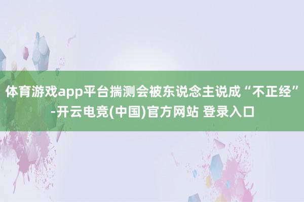 体育游戏app平台揣测会被东说念主说成“不正经”-开云电竞(中国)官方网站 登录入口