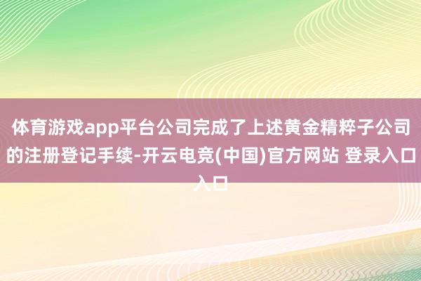 体育游戏app平台公司完成了上述黄金精粹子公司的注册登记手续-开云电竞(中国)官方网站 登录入口