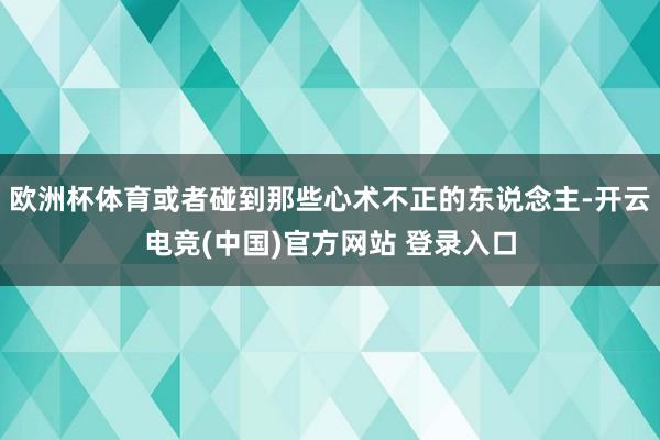 欧洲杯体育或者碰到那些心术不正的东说念主-开云电竞(中国)官方网站 登录入口