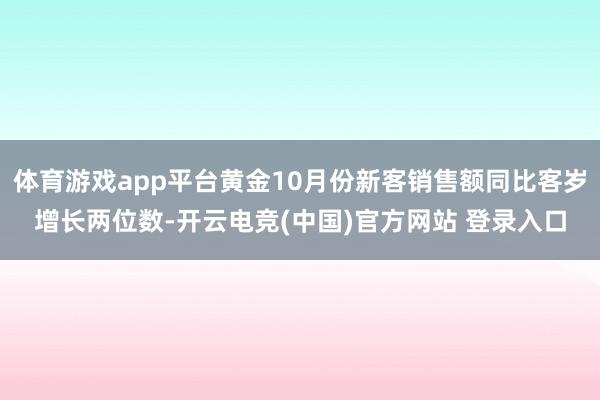 体育游戏app平台黄金10月份新客销售额同比客岁增长两位数-开云电竞(中国)官方网站 登录入口