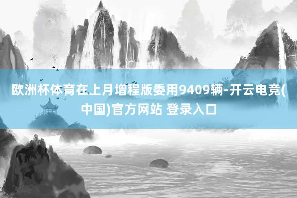 欧洲杯体育在上月增程版委用9409辆-开云电竞(中国)官方网站 登录入口